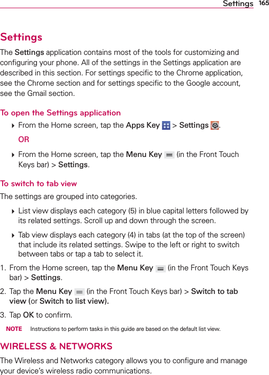 165SettingsSettingsThe Settings application contains most of the tools for customizing and conﬁguring your phone. All of the settings in the Settings application are described in this section. For settings speciﬁc to the Chrome application, see the Chrome section and for settings speciﬁc to the Google account, see the Gmail section.To open the Settings application  From the Home screen, tap the Apps Key  &gt; Settings  .  OR  From the Home screen, tap the Menu Key  (in the Front Touch Keys bar) &gt; Settings.To switch to tab viewThe settings are grouped into categories.   List view displays each category (5) in blue capital letters followed by its related settings. Scroll up and down through the screen.   Tab view displays each category (4) in tabs (at the top of the screen) that include its related settings. Swipe to the left or right to switch between tabs or tap a tab to select it.1.  From the Home screen, tap the Menu Key  (in the Front Touch Keys bar) &gt; Settings.2. Tap the Menu Key  (in the Front Touch Keys bar) &gt; Switch to tab view (or Switch to list view).3. Tap OK to conﬁrm. NOTE  Instructions to perform tasks in this guide are based on the default list view.WIRELESS &amp; NETWORKSThe Wireless and Networks category allows you to conﬁgure and manage your device’s wireless radio communications.