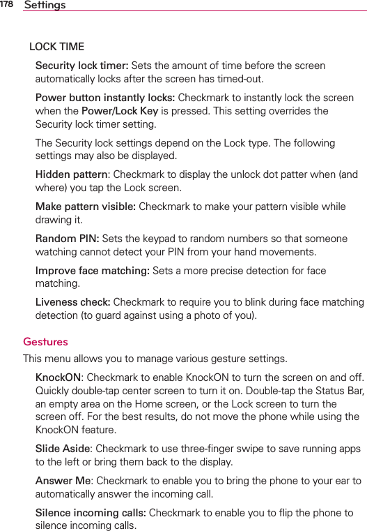 178 SettingsLOCK TIME Security lock timer: Sets the amount of time before the screen automatically locks after the screen has timed-out. Power button instantly locks: Checkmark to instantly lock the screen when the Power/Lock Key is pressed. This setting overrides the Security lock timer setting.  The Security lock settings depend on the Lock type. The following settings may also be displayed.  Hidden pattern: Checkmark to display the unlock dot patter when (and where) you tap the Lock screen. Make pattern visible: Checkmark to make your pattern visible while drawing it. Random PIN: Sets the keypad to random numbers so that someone watching cannot detect your PIN from your hand movements. Improve face matching: Sets a more precise detection for face matching. Liveness check: Checkmark to require you to blink during face matching detection (to guard against using a photo of you).GesturesThis menu allows you to manage various gesture settings. KnockON: Checkmark to enable KnockON to turn the screen on and off. Quickly double-tap center screen to turn it on. Double-tap the Status Bar, an empty area on the Home screen, or the Lock screen to turn the screen off. For the best results, do not move the phone while using the KnockON feature. Slide Aside: Checkmark to use three-ﬁnger swipe to save running apps to the left or bring them back to the display. Answer Me: Checkmark to enable you to bring the phone to your ear to automatically answer the incoming call.  Silence incoming calls: Checkmark to enable you to ﬂip the phone to silence incoming calls.