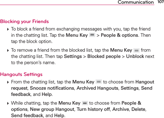 107CommunicationBlocking your Friends   To block a friend from exchanging messages with you, tap the friend in the chatting list. Tap the Menu Key  &gt; People &amp; options. Then tap the block option.  To remove a friend from the blocked list, tap the Menu Key  from the chatting list. Then tap Settings &gt; Blocked people &gt; Unblock next to the person’s name.Hangouts Settings  From the chatting list, tap the Menu Key  to choose from Hangout request, Snooze notiﬁcations, Archived Hangouts, Settings, Send feedback, and Help.   While chatting, tap the Menu Key  to choose from People &amp; options, New group Hangout, Turn history off, Archive, Delete, Send feedback, and Help. 