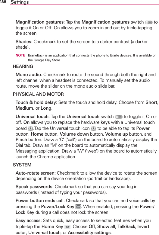 188 Settings Magniﬁcation gestures: Tap the Magniﬁcation gestures switch   to toggle it On or Off. On allows you to zoom in and out by triple-tapping the screen. Shades: Checkmark to set the screen to a darker contrast (a darker shade).    NOTE  BrailleBack is an application that connects the phone to Braille devices. It is available on the Google Play Store.HEARING Mono audio: Checkmark to route the sound through both the right and left channel when a headset is connected. To manually set the audio route, move the slider on the mono audio slide bar.PHYSICAL AND MOTOR  Touch &amp; hold delay: Sets the touch and hold delay. Choose from Short, Medium, or Long. Universal touch: Tap the Universal touch switch   to toggle it On or off. On allows you to replace the hardware keys with a Universal touch board  .Tap the Universal touch icon   to be able to tap its Power button, Home button, Volume down button, Volume up button, and Pinch button. Draw a &quot;C&quot; (&quot;call&quot;) on the board to automatically display the Dial tab. Draw an &quot;M&quot; on the board to automatically display the Messaging application. Draw a &quot;W&quot; (&quot;web&quot;) on the board to automatically launch the Chrome application. SYSTEM  Auto-rotate screen: Checkmark to allow the device to rotate the screen depending on the device orientation (portrait or landscape). Speak passwords: Checkmark so that you can say your log in passwords (instead of typing your passwords). Power button ends call: Checkmark so that you can end voice calls by pressing the Power/Lock Key . When enabled, pressing the Power/Lock Key during a call does not lock the screen. Easy access: Sets quick, easy access to selected features when you triple-tap the Home Key  . Choose Off, Show all, TalkBack, Invert color, Universal touch, or Accessibility settings.