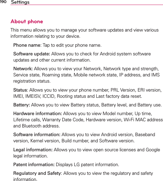 190 SettingsAbout phoneThis menu allows you to manage your software updates and view various information relating to your device.Phone name: Tap to edit your phone name.Software update: Allows you to check for Android system software updates and other current information.Network: Allows you to view your Network, Network type and strength, Service state, Roaming state, Mobile network state, IP address, and IMS registration status.Status: Allows you to view your phone number, PRL Version, ERI version, IMEI, IMEISV, ICCID, Rooting status and Last factory data reset.Battery: Allows you to view Battery status, Battery level, and Battery use.Hardware information: Allows you to view Model number, Up time, Lifetime calls, Warranty Date Code, Hardware version, Wi-Fi MAC address and Bluetooth address.Software information: Allows you to view Android version, Baseband version, Kernel version, Build number, and Software version.Legal information: Allows you to view open source licenses and Google legal information.Patent information: Displays LG patent information.Regulatory and Safety: Allows you to view the regulatory and safety information.
