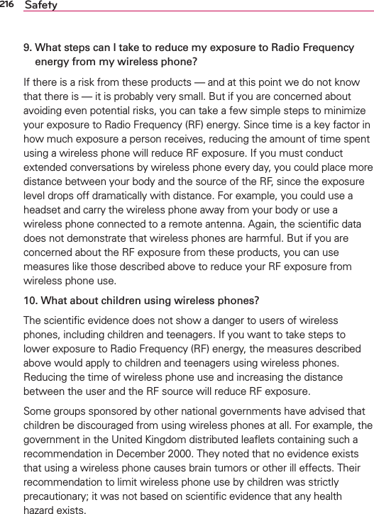 216 Safety9.  What steps can I take to reduce my exposure to Radio Frequency energy from my wireless phone?If there is a risk from these products — and at this point we do not know that there is — it is probably very small. But if you are concerned about avoiding even potential risks, you can take a few simple steps to minimize your exposure to Radio Frequency (RF) energy. Since time is a key factor in how much exposure a person receives, reducing the amount of time spent using a wireless phone will reduce RF exposure. If you must conduct extended conversations by wireless phone every day, you could place more distance between your body and the source of the RF, since the exposure level drops off dramatically with distance. For example, you could use a headset and carry the wireless phone away from your body or use a wireless phone connected to a remote antenna. Again, the scientiﬁc data does not demonstrate that wireless phones are harmful. But if you are concerned about the RF exposure from these products, you can use measures like those described above to reduce your RF exposure from wireless phone use.10. What about children using wireless phones?The scientiﬁc evidence does not show a danger to users of wireless phones, including children and teenagers. If you want to take steps to lower exposure to Radio Frequency (RF) energy, the measures described above would apply to children and teenagers using wireless phones. Reducing the time of wireless phone use and increasing the distance between the user and the RF source will reduce RF exposure. Some groups sponsored by other national governments have advised that children be discouraged from using wireless phones at all. For example, the government in the United Kingdom distributed leaﬂets containing such a recommendation in December 2000. They noted that no evidence exists that using a wireless phone causes brain tumors or other ill effects. Their recommendation to limit wireless phone use by children was strictly precautionary; it was not based on scientiﬁc evidence that any health hazard exists.