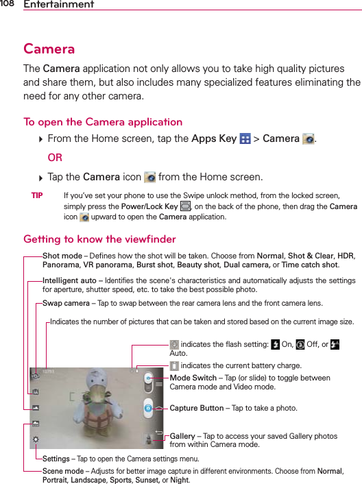 108 EntertainmentCameraThe Camera application not only allows you to take high quality pictures and share them, but also includes many specialized features eliminating the need for any other camera.To open the Camera application  From the Home screen, tap the Apps Key  &gt; Camera  .  OR  Tap the Camera icon   from the Home screen. TIP    If you’ve set your phone to use the Swipe unlock method, from the locked screen, simply press the Power/Lock Key , on the back of the phone, then drag the Camera icon   upward to open the Camera application.Getting to know the viewﬁnderShot mode – Deﬁnes how the shot will be taken. Choose from Normal, Shot &amp; Clear, HDR, Panorama, VR panorama, Burst shot, Beauty shot, Dual camera, or Time catch shot.Mode Switch – Tap (or slide) to toggle between Camera mode and Video mode. indicates the current battery charge. indicates the ﬂash setting:   On,   Off, or   Auto.Capture Button – Tap to take a photo.Gallery – Tap to access your saved Gallery photos from within Camera mode.Intelligent auto – Identiﬁes the scene&apos;s characteristics and automatically adjusts the settings for aperture, shutter speed, etc. to take the best possible photo.Settings – Tap to open the Camera settings menu.Scene mode – Adjusts for better image capture in different environments. Choose from Normal, Portrait, Landscape, Sports, Sunset, or Night.Swap camera – Tap to swap between the rear camera lens and the front camera lens.Indicates the number of pictures that can be taken and stored based on the current image size.
