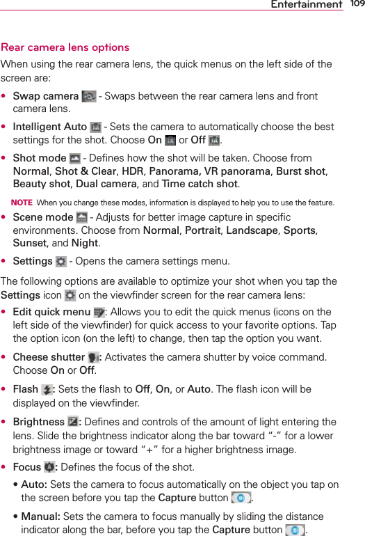 109EntertainmentRear camera lens optionsWhen using the rear camera lens, the quick menus on the left side of the screen are: s Swap camera  - Swaps between the rear camera lens and front camera lens. s Intelligent Auto  - Sets the camera to automatically choose the best settings for the shot. Choose On  or Off  .s Shot mode  - Deﬁnes how the shot will be taken. Choose from Normal, Shot &amp; Clear, HDR, Panorama, VR panorama, Burst shot, Beauty shot, Dual camera, and Time catch shot.     NOTE  When you change these modes, information is displayed to help you to use the feature.s Scene mode  - Adjusts for better image capture in speciﬁc environments. Choose from Normal, Portrait, Landscape, Sports, Sunset, and Night.s Settings  - Opens the camera settings menu.The following options are available to optimize your shot when you tap the Settings icon   on the viewﬁnder screen for the rear camera lens:s Edit quick menu  : Allows you to edit the quick menus (icons on the left side of the viewﬁnder) for quick access to your favorite options. Tap the option icon (on the left) to change, then tap the option you want.s Cheese shutter  : Activates the camera shutter by voice command. Choose On or Off.s Flash  : Sets the ﬂash to Off, On, or Auto. The ﬂash icon will be displayed on the viewﬁnder.s Brightness  : Deﬁnes and controls of the amount of light entering the lens. Slide the brightness indicator along the bar toward “-” for a lower brightness image or toward “+” for a higher brightness image.s Focus  : Deﬁnes the focus of the shot.sAuto: Sets the camera to focus automatically on the object you tap on the screen before you tap the Capture button  .sManual: Sets the camera to focus manually by sliding the distance indicator along the bar, before you tap the Capture button  .