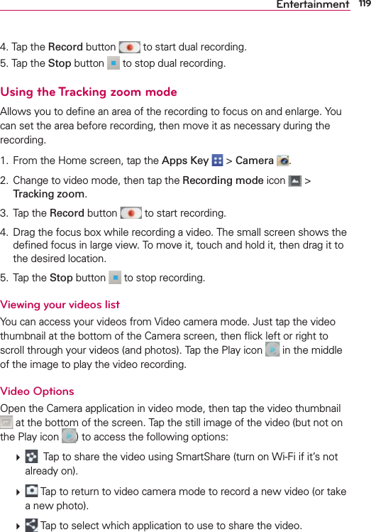 119Entertainment4. Tap the Record button   to start dual recording.5. Tap the Stop button   to stop dual recording.Using the Tracking zoom modeAllows you to deﬁne an area of the recording to focus on and enlarge. You can set the area before recording, then move it as necessary during the recording. 1.  From the Home screen, tap the Apps Key  &gt; Camera  .2.  Change to video mode, then tap the Recording mode icon   &gt; Tracking zoom.3. Tap the Record button   to start recording.4.  Drag the focus box while recording a video. The small screen shows the deﬁned focus in large view. To move it, touch and hold it, then drag it to the desired location.5. Tap the Stop button   to stop recording.Viewing your videos listYou can access your videos from Video camera mode. Just tap the video thumbnail at the bottom of the Camera screen, then ﬂick left or right to scroll through your videos (and photos). Tap the Play icon   in the middle of the image to play the video recording. Video OptionsOpen the Camera application in video mode, then tap the video thumbnail  at the bottom of the screen. Tap the still image of the video (but not on the Play icon  ) to access the following options:    Tap to share the video using SmartShare (turn on Wi-Fi if it’s not already on).   Tap to return to video camera mode to record a new video (or take a new photo).   Tap to select which application to use to share the video.