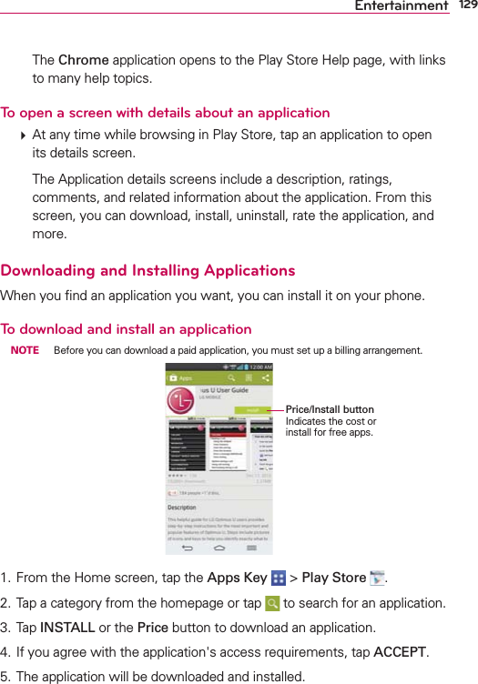 129Entertainment  The Chrome application opens to the Play Store Help page, with links to many help topics. To open a screen with details about an application  At any time while browsing in Play Store, tap an application to open its details screen.    The Application details screens include a description, ratings, comments, and related information about the application. From this screen, you can download, install, uninstall, rate the application, and more.Downloading and Installing ApplicationsWhen you ﬁnd an application you want, you can install it on your phone.To download and install an application NOTE  Before you can download a paid application, you must set up a billing arrangement.Price/Install buttonIndicates the cost or install for free apps.1. From the Home screen, tap the Apps Key   &gt; Play Store  .2. Tap a category from the homepage or tap   to search for an application.3. Tap INSTALL or the Price button to download an application.4. If you agree with the application&apos;s access requirements, tap ACCEPT.5. The application will be downloaded and installed.