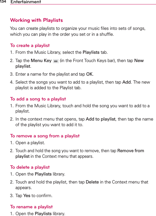 134 EntertainmentWorking with PlaylistsYou can create playlists to organize your music ﬁles into sets of songs, which you can play in the order you set or in a shufﬂe.To create a playlist1.  From the Music Library, select the Playlists tab.2. Tap the Menu Key  (in the Front Touch Keys bar), then tap New playlist. 3.  Enter a name for the playlist and tap OK. 4.  Select the songs you want to add to a playlist, then tap Add. The new playlist is added to the Playlist tab.To add a song to a playlist1.  From the Music Library, touch and hold the song you want to add to a playlist.2.  In the context menu that opens, tap Add to playlist, then tap the name of the playlist you want to add it to.To remove a song from a playlist1.  Open a playlist.2.  Touch and hold the song you want to remove, then tap Remove from playlist in the Context menu that appears.To delete a playlist1. Open the Playlists library.2.  Touch and hold the playlist, then tap Delete in the Context menu that appears.3. Tap Yes to conﬁrm.To rename a playlist1. Open the Playlists library.