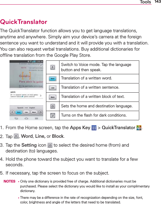 143ToolsQuickTranslatorThe QuickTranslator function allows you to get language translations, anytime and anywhere. Simply aim your device’s camera at the foreign sentence you want to understand and it will provide you with a translation. You can also request verbal translations. Buy additional dictionaries for ofﬂine translation from the Google Play Store.Switch to Voice mode. Tap the language button and then speak.Translation of a written word.Translation of a written sentence.Translation of a written block of text.Sets the home and destination language.Turns on the ﬂash for dark conditions.1.  From the Home screen, tap the Apps Key  &gt; QuickTranslator  .2. Tap  , Word, Line, or Block.3. Tap the Setting icon   to select the desired home (from) and destination (to) languages.4.  Hold the phone toward the subject you want to translate for a few seconds.5.  If necessary, tap the screen to focus on the subject. NOTES s  Only one dictionary is provided free of charge. Additional dictionaries must be purchased. Please select the dictionary you would like to install as your complimentary dictionary.      s  There may be a difference in the rate of recognization depending on the size, font, color, brightness and angle of the letters that need to be translated.