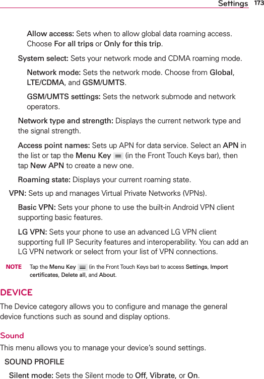 173Settings    Allow access: Sets when to allow global data roaming access. Choose For all trips or Only for this trip.  System select: Sets your network mode and CDMA roaming mode.    Network mode: Sets the network mode. Choose from Global, LTE/CDMA, and GSM/UMTS.    GSM/UMTS settings: Sets the network submode and network operators.  Network type and strength: Displays the current network type and the signal strength.  Access point names: Sets up APN for data service. Select an APN in the list or tap the Menu Key   (in the Front Touch Keys bar), then tap New APN to create a new one.  Roaming state: Displays your current roaming state. VPN: Sets up and manages Virtual Private Networks (VPNs).  Basic VPN: Sets your phone to use the built-in Android VPN client supporting basic features.   LG VPN: Sets your phone to use an advanced LG VPN client supporting full IP Security features and interoperability. You can add an LG VPN network or select from your list of VPN connections.  NOTE Tap the Menu Key  (in the Front Touch Keys bar) to access Settings, Import certiﬁcates, Delete all, and About. DEVICEThe Device category allows you to conﬁgure and manage the general device functions such as sound and display options.SoundThis menu allows you to manage your device’s sound settings.SOUND PROFILE Silent mode: Sets the Silent mode to Off, Vibrate, or On.