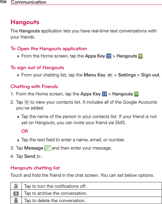 106 CommunicationHangoutsThe Hangouts application lets you have real-time text conversations with your friends.To Open the Hangouts application  From the Home screen, tap the Apps Key  &gt; Hangouts  . To sign out of Hangouts  From your chatting list, tap the Menu Key  &gt; Settings &gt; Sign out.Chatting with Friends1.  From the Home screen, tap the Apps Key  &gt; Hangouts  . 2. Tap   to view your contacts list. It includes all of the Google Accounts you&apos;ve added.  Tap the name of the person in your contacts list. If your friend is not yet on Hangouts, you can invite your friend via SMS.  OR  Tap the text ﬁeld to enter a name, email, or number.3. Tap Message  and then enter your message.4. Tap Send .Hangouts chatting listTouch and hold the friend in the chat screen. You can set below options.Tap to turn the notiﬁcations off.Tap to archive the conversation.Tap to delete the conversation.