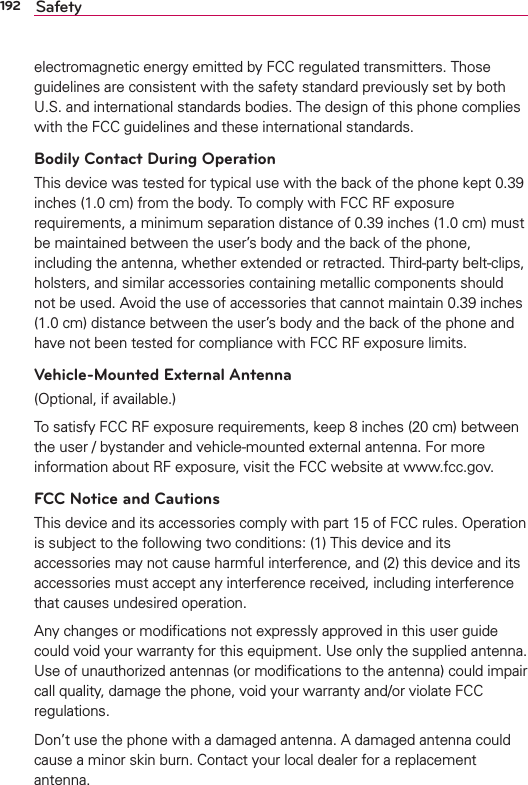 192 Safetyelectromagnetic energy emitted by FCC regulated transmitters. Those guidelines are consistent with the safety standard previously set by both U.S. and international standards bodies. The design of this phone complies with the FCC guidelines and these international standards.Bodily Contact During OperationThis device was tested for typical use with the back of the phone kept 0.39 inches (1.0 cm) from the body. To comply with FCC RF exposure requirements, a minimum separation distance of 0.39 inches (1.0 cm) must be maintained between the user’s body and the back of the phone, including the antenna, whether extended or retracted. Third-party belt-clips, holsters, and similar accessories containing metallic components should not be used. Avoid the use of accessories that cannot maintain 0.39 inches (1.0 cm) distance between the user’s body and the back of the phone and have not been tested for compliance with FCC RF exposure limits.Vehicle-Mounted External Antenna(Optional, if available.)To satisfy FCC RF exposure requirements, keep 8 inches (20 cm) between the user / bystander and vehicle-mounted external antenna. For more information about RF exposure, visit the FCC website at www.fcc.gov.FCC Notice and CautionsThis device and its accessories comply with part 15 of FCC rules. Operation is subject to the following two conditions: (1) This device and its accessories may not cause harmful interference, and (2) this device and its accessories must accept any interference received, including interference that causes undesired operation.Any changes or modiﬁcations not expressly approved in this user guide could void your warranty for this equipment. Use only the supplied antenna. Use of unauthorized antennas (or modiﬁcations to the antenna) could impair call quality, damage the phone, void your warranty and/or violate FCC regulations.Don’t use the phone with a damaged antenna. A damaged antenna could cause a minor skin burn. Contact your local dealer for a replacement antenna.