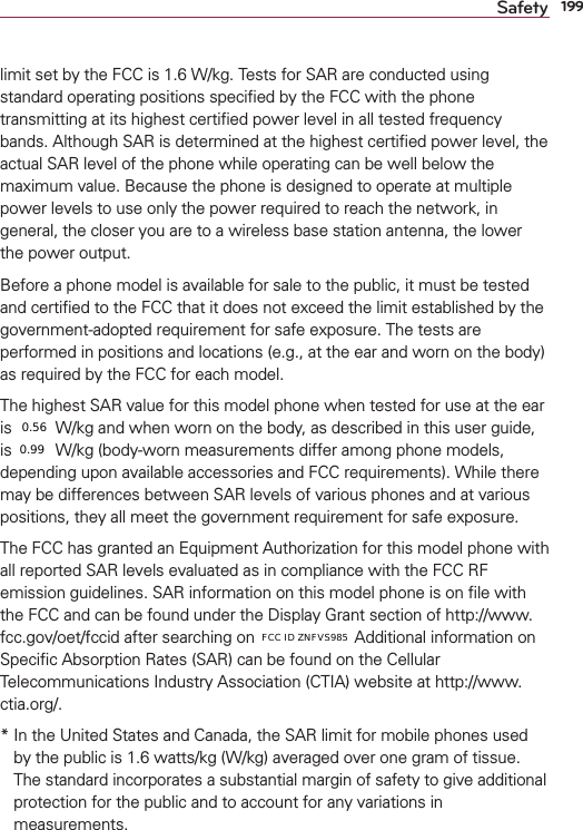 199Safetylimit set by the FCC is 1.6 W/kg. Tests for SAR are conducted using standard operating positions speciﬁed by the FCC with the phone transmitting at its highest certiﬁed power level in all tested frequency bands. Although SAR is determined at the highest certiﬁed power level, the actual SAR level of the phone while operating can be well below the maximum value. Because the phone is designed to operate at multiple power levels to use only the power required to reach the network, in general, the closer you are to a wireless base station antenna, the lower the power output.Before a phone model is available for sale to the public, it must be tested and certiﬁed to the FCC that it does not exceed the limit established by the government-adopted requirement for safe exposure. The tests are performed in positions and locations (e.g., at the ear and worn on the body) as required by the FCC for each model. The highest SAR value for this model phone when tested for use at the ear is X.XX W/kg and when worn on the body, as described in this user guide, is X.XX W/kg (body-worn measurements differ among phone models, depending upon available accessories and FCC requirements). While there may be differences between SAR levels of various phones and at various positions, they all meet the government requirement for safe exposure.The FCC has granted an Equipment Authorization for this model phone with all reported SAR levels evaluated as in compliance with the FCC RF emission guidelines. SAR information on this model phone is on ﬁle with the FCC and can be found under the Display Grant section of http://www.fcc.gov/oet/fccid after searching on FCC ID XXX. Additional information on Speciﬁc Absorption Rates (SAR) can be found on the Cellular Telecommunications Industry Association (CTIA) website at http://www.ctia.org/.*  In the United States and Canada, the SAR limit for mobile phones used by the public is 1.6 watts/kg (W/kg) averaged over one gram of tissue. The standard incorporates a substantial margin of safety to give additional protection for the public and to account for any variations in measurements.0.560.99FCC ID ZNFVS985