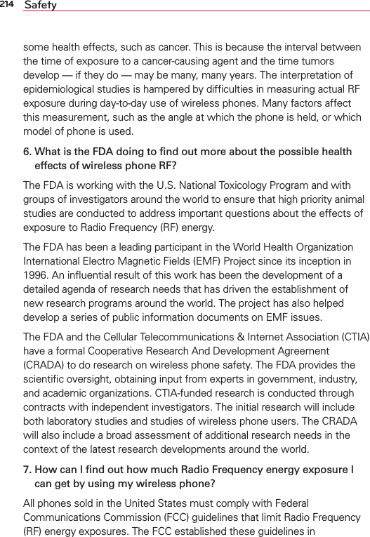 214 Safetysome health effects, such as cancer. This is because the interval between the time of exposure to a cancer-causing agent and the time tumors develop — if they do — may be many, many years. The interpretation of epidemiological studies is hampered by difﬁculties in measuring actual RF exposure during day-to-day use of wireless phones. Many factors affect this measurement, such as the angle at which the phone is held, or which model of phone is used.6.  What is the FDA doing to ﬁnd out more about the possible health effects of wireless phone RF?The FDA is working with the U.S. National Toxicology Program and with groups of investigators around the world to ensure that high priority animal studies are conducted to address important questions about the effects of exposure to Radio Frequency (RF) energy. The FDA has been a leading participant in the World Health Organization International Electro Magnetic Fields (EMF) Project since its inception in 1996. An inﬂuential result of this work has been the development of a detailed agenda of research needs that has driven the establishment of new research programs around the world. The project has also helped develop a series of public information documents on EMF issues. The FDA and the Cellular Telecommunications &amp; Internet Association (CTIA) have a formal Cooperative Research And Development Agreement (CRADA) to do research on wireless phone safety. The FDA provides the scientiﬁc oversight, obtaining input from experts in government, industry, and academic organizations. CTIA-funded research is conducted through contracts with independent investigators. The initial research will include both laboratory studies and studies of wireless phone users. The CRADA will also include a broad assessment of additional research needs in the context of the latest research developments around the world.7.  How can I ﬁnd out how much Radio Frequency energy exposure I can get by using my wireless phone?All phones sold in the United States must comply with Federal Communications Commission (FCC) guidelines that limit Radio Frequency (RF) energy exposures. The FCC established these guidelines in 