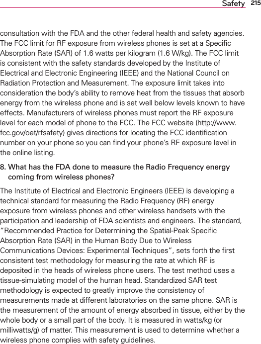 215Safetyconsultation with the FDA and the other federal health and safety agencies. The FCC limit for RF exposure from wireless phones is set at a Speciﬁc Absorption Rate (SAR) of 1.6 watts per kilogram (1.6 W/kg). The FCC limit is consistent with the safety standards developed by the Institute of Electrical and Electronic Engineering (IEEE) and the National Council on Radiation Protection and Measurement. The exposure limit takes into consideration the body’s ability to remove heat from the tissues that absorb energy from the wireless phone and is set well below levels known to have effects. Manufacturers of wireless phones must report the RF exposure level for each model of phone to the FCC. The FCC website (http://www.fcc.gov/oet/rfsafety) gives directions for locating the FCC identiﬁcation number on your phone so you can ﬁnd your phone’s RF exposure level in the online listing.8.  What has the FDA done to measure the Radio Frequency energy coming from wireless phones?The Institute of Electrical and Electronic Engineers (IEEE) is developing a technical standard for measuring the Radio Frequency (RF) energy exposure from wireless phones and other wireless handsets with the participation and leadership of FDA scientists and engineers. The standard, “Recommended Practice for Determining the Spatial-Peak Speciﬁc Absorption Rate (SAR) in the Human Body Due to Wireless Communications Devices: Experimental Techniques”, sets forth the ﬁrst consistent test methodology for measuring the rate at which RF is deposited in the heads of wireless phone users. The test method uses a tissue-simulating model of the human head. Standardized SAR test methodology is expected to greatly improve the consistency of measurements made at different laboratories on the same phone. SAR is the measurement of the amount of energy absorbed in tissue, either by the whole body or a small part of the body. It is measured in watts/kg (or milliwatts/g) of matter. This measurement is used to determine whether a wireless phone complies with safety guidelines. 