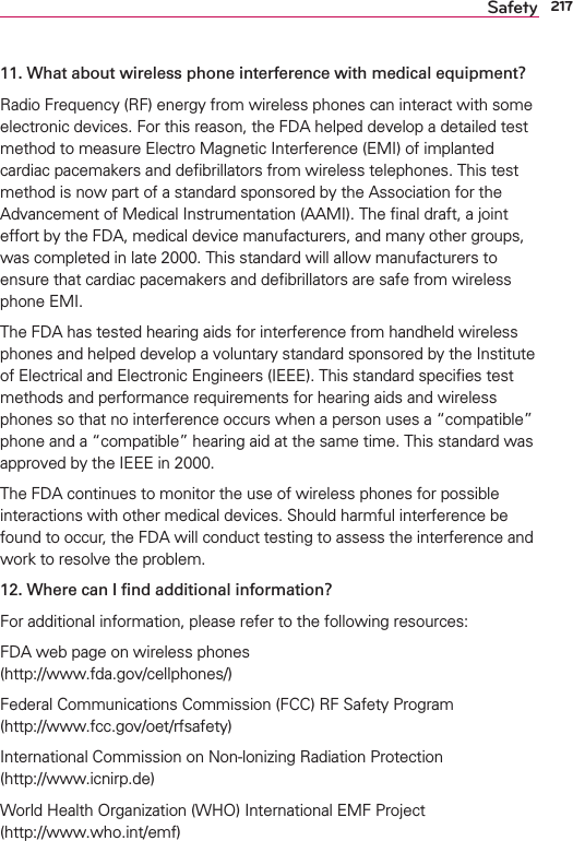 217Safety11. What about wireless phone interference with medical equipment?Radio Frequency (RF) energy from wireless phones can interact with some electronic devices. For this reason, the FDA helped develop a detailed test method to measure Electro Magnetic Interference (EMI) of implanted cardiac pacemakers and deﬁbrillators from wireless telephones. This test method is now part of a standard sponsored by the Association for the Advancement of Medical Instrumentation (AAMI). The ﬁnal draft, a joint effort by the FDA, medical device manufacturers, and many other groups, was completed in late 2000. This standard will allow manufacturers to ensure that cardiac pacemakers and deﬁbrillators are safe from wireless phone EMI.The FDA has tested hearing aids for interference from handheld wireless phones and helped develop a voluntary standard sponsored by the Institute of Electrical and Electronic Engineers (IEEE). This standard speciﬁes test methods and performance requirements for hearing aids and wireless phones so that no interference occurs when a person uses a “compatible” phone and a “compatible” hearing aid at the same time. This standard was approved by the IEEE in 2000. The FDA continues to monitor the use of wireless phones for possible interactions with other medical devices. Should harmful interference be found to occur, the FDA will conduct testing to assess the interference and work to resolve the problem.12. Where can I ﬁnd additional information?For additional information, please refer to the following resources:FDA web page on wireless phones (http://www.fda.gov/cellphones/)Federal Communications Commission (FCC) RF Safety Program (http://www.fcc.gov/oet/rfsafety)International Commission on Non-lonizing Radiation Protection (http://www.icnirp.de)World Health Organization (WHO) International EMF Project (http://www.who.int/emf)