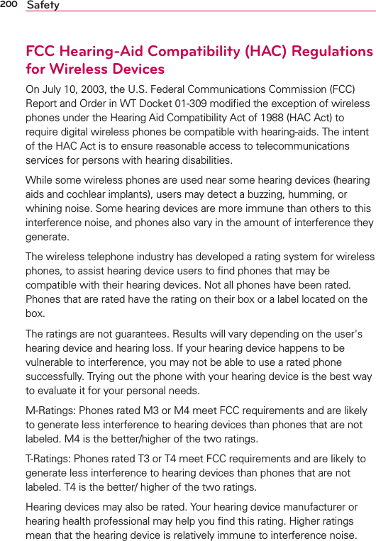 200 SafetyFCC Hearing-Aid Compatibility (HAC) Regulationsfor Wireless DevicesOn July 10, 2003, the U.S. Federal Communications Commission (FCC) Report and Order in WT Docket 01-309 modiﬁed the exception of wireless phones under the Hearing Aid Compatibility Act of 1988 (HAC Act) to require digital wireless phones be compatible with hearing-aids. The intent of the HAC Act is to ensure reasonable access to telecommunications services for persons with hearing disabilities.While some wireless phones are used near some hearing devices (hearing aids and cochlear implants), users may detect a buzzing, humming, or whining noise. Some hearing devices are more immune than others to this interference noise, and phones also vary in the amount of interference they generate.The wireless telephone industry has developed a rating system for wireless phones, to assist hearing device users to ﬁnd phones that may be compatible with their hearing devices. Not all phones have been rated. Phones that are rated have the rating on their box or a label located on the box.The ratings are not guarantees. Results will vary depending on the user&apos;s hearing device and hearing loss. If your hearing device happens to be vulnerable to interference, you may not be able to use a rated phone successfully. Trying out the phone with your hearing device is the best way to evaluate it for your personal needs.M-Ratings: Phones rated M3 or M4 meet FCC requirements and are likely to generate less interference to hearing devices than phones that are not labeled. M4 is the better/higher of the two ratings.T-Ratings: Phones rated T3 or T4 meet FCC requirements and are likely to generate less interference to hearing devices than phones that are not labeled. T4 is the better/ higher of the two ratings.Hearing devices may also be rated. Your hearing device manufacturer or hearing health professional may help you ﬁnd this rating. Higher ratings mean that the hearing device is relatively immune to interference noise. 