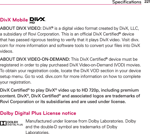 221SpeciﬁcationsDivX Mobile ABOUT DIVX VIDEO: DivX® is a digital video format created by DivX, LLC, a subsidiary of Rovi Corporation. This is an ofﬁcial DivX Certiﬁed® device that has passed rigorous testing to verify that it plays DivX video. Visit divx.com for more information and software tools to convert your ﬁles into DivX videos.ABOUT DIVX VIDEO-ON-DEMAND: This DivX Certiﬁed® device must be registered in order to play purchased DivX Video-on-Demand (VOD) movies. To obtain your registration code, locate the DivX VOD section in your device setup menu. Go to vod. divx.com for more information on how to complete your registration.DivX Certiﬁed® to play DivX® video up to HD 720p, including premium content. DivX®, DivX Certiﬁed® and associated logos are trademarks of Rovi Corporation or its subsidiaries and are used under license.Dolby Digital Plus License notice   Manufactured under license from Dolby Laboratories. Dolby and the double-D symbol are trademarks of Dolby Laboratories.