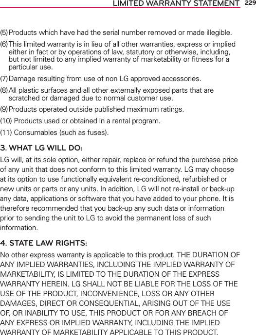 229LIMITED WARRANTY STATEMENT(5) Products which have had the serial number removed or made illegible.(6) This limited warranty is in lieu of all other warranties, express or implied either in fact or by operations of law, statutory or otherwise, including, but not limited to any implied warranty of marketability or ﬁtness for a particular use.(7) Damage resulting from use of non LG approved accessories.(8) All plastic surfaces and all other externally exposed parts that are scratched or damaged due to normal customer use.(9) Products operated outside published maximum ratings.(10) Products used or obtained in a rental program.(11) Consumables (such as fuses).3. WHAT LG WILL DO:LG will, at its sole option, either repair, replace or refund the purchase price of any unit that does not conform to this limited warranty. LG may choose at its option to use functionally equivalent re-conditioned, refurbished or new units or parts or any units. In addition, LG will not re-install or back-up any data, applications or software that you have added to your phone. It is therefore recommended that you back-up any such data or information prior to sending the unit to LG to avoid the permanent loss of such information.4. STATE LAW RIGHTS:No other express warranty is applicable to this product. THE DURATION OF ANY IMPLIED WARRANTIES, INCLUDING THE IMPLIED WARRANTY OF MARKETABILITY, IS LIMITED TO THE DURATION OF THE EXPRESS WARRANTY HEREIN. LG SHALL NOT BE LIABLE FOR THE LOSS OF THE USE OF THE PRODUCT, INCONVENIENCE, LOSS OR ANY OTHER DAMAGES, DIRECT OR CONSEQUENTIAL, ARISING OUT OF THE USE OF, OR INABILITY TO USE, THIS PRODUCT OR FOR ANY BREACH OF ANY EXPRESS OR IMPLIED WARRANTY, INCLUDING THE IMPLIED WARRANTY OF MARKETABILITY APPLICABLE TO THIS PRODUCT.