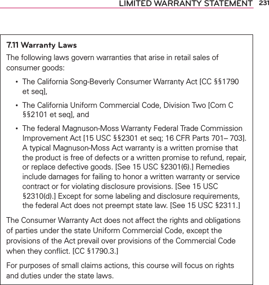 231LIMITED WARRANTY STATEMENT7.11 Warranty LawsThe following laws govern warranties that arise in retail sales of consumer goods:ţThe California Song-Beverly Consumer Warranty Act [CC §§1790 et seq],ţThe California Uniform Commercial Code, Division Two [Com C §§2101 et seq], andţThe federal Magnuson-Moss Warranty Federal Trade Commission Improvement Act [15 USC §§2301 et seq; 16 CFR Parts 701– 703]. A typical Magnuson-Moss Act warranty is a written promise that the product is free of defects or a written promise to refund, repair, or replace defective goods. [See 15 USC §2301(6).] Remedies include damages for failing to honor a written warranty or service contract or for violating disclosure provisions. [See 15 USC §2310(d).] Except for some labeling and disclosure requirements, the federal Act does not preempt state law. [See 15 USC §2311.]The Consumer Warranty Act does not affect the rights and obligations of parties under the state Uniform Commercial Code, except the provisions of the Act prevail over provisions of the Commercial Code when they conﬂict. [CC §1790.3.]For purposes of small claims actions, this course will focus on rights and duties under the state laws.