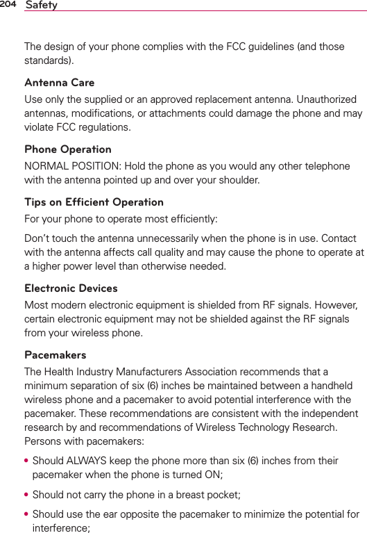 204 SafetyThe design of your phone complies with the FCC guidelines (and those standards).Antenna CareUse only the supplied or an approved replacement antenna. Unauthorized antennas, modiﬁcations, or attachments could damage the phone and may violate FCC regulations.Phone OperationNORMAL POSITION: Hold the phone as you would any other telephone with the antenna pointed up and over your shoulder.Tips on Efﬁcient OperationFor your phone to operate most efﬁciently:Don’t touch the antenna unnecessarily when the phone is in use. Contact with the antenna affects call quality and may cause the phone to operate at a higher power level than otherwise needed.Electronic DevicesMost modern electronic equipment is shielded from RF signals. However, certain electronic equipment may not be shielded against the RF signals from your wireless phone.PacemakersThe Health Industry Manufacturers Association recommends that a minimum separation of six (6) inches be maintained between a handheld wireless phone and a pacemaker to avoid potential interference with the pacemaker. These recommendations are consistent with the independent research by and recommendations of Wireless Technology Research. Persons with pacemakers:s Should ALWAYS keep the phone more than six (6) inches from their pacemaker when the phone is turned ON;s Should not carry the phone in a breast pocket;s Should use the ear opposite the pacemaker to minimize the potential for interference;
