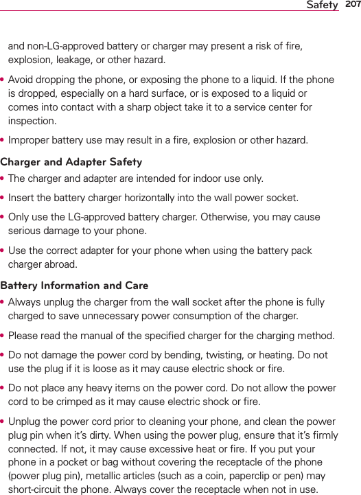 207Safetyand non-LG-approved battery or charger may present a risk of ﬁre, explosion, leakage, or other hazard.s Avoid dropping the phone, or exposing the phone to a liquid. If the phone is dropped, especially on a hard surface, or is exposed to a liquid or comes into contact with a sharp object take it to a service center for inspection.s Improper battery use may result in a ﬁre, explosion or other hazard.Charger and Adapter Safetys The charger and adapter are intended for indoor use only.s Insert the battery charger horizontally into the wall power socket.s Only use the LG-approved battery charger. Otherwise, you may cause serious damage to your phone.s Use the correct adapter for your phone when using the battery pack charger abroad.Battery Information and Cares Always unplug the charger from the wall socket after the phone is fully charged to save unnecessary power consumption of the charger.s Please read the manual of the speciﬁed charger for the charging method.s Do not damage the power cord by bending, twisting, or heating. Do not use the plug if it is loose as it may cause electric shock or ﬁre.s Do not place any heavy items on the power cord. Do not allow the power cord to be crimped as it may cause electric shock or ﬁre.s Unplug the power cord prior to cleaning your phone, and clean the power plug pin when it’s dirty. When using the power plug, ensure that it’s ﬁrmly connected. If not, it may cause excessive heat or ﬁre. If you put your phone in a pocket or bag without covering the receptacle of the phone (power plug pin), metallic articles (such as a coin, paperclip or pen) may short-circuit the phone. Always cover the receptacle when not in use.