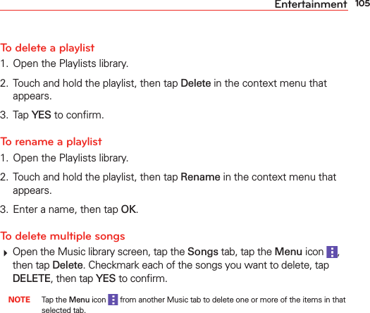 105EntertainmentTo delete a playlist1.  Open the Playlists library.2.  Touch and hold the playlist, then tap Delete in the context menu that appears.3. Tap YES to conﬁrm.To rename a playlist1.  Open the Playlists library.2.  Touch and hold the playlist, then tap Rename in the context menu that appears.3.  Enter a name, then tap OK.To delete multiple songs Open the Music library screen, tap the Songs tab, tap the Menu icon  , then tap Delete. Checkmark each of the songs you want to delete, tap DELETE, then tap YES to conﬁrm. NOTE Tap the Menu icon   from another Music tab to delete one or more of the items in that selected tab.