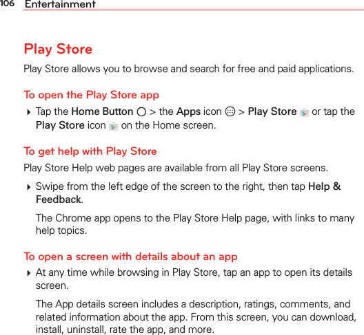 106 EntertainmentPlay StorePlay Store allows you to browse and search for free and paid applications.To open the Play Store app Tap the Home Button  &gt; the Apps icon   &gt; Play Store   or tap the Play Store icon  on the Home screen.To get help with Play StorePlay Store Help web pages are available from all Play Store screens. Swipe from the left edge of the screen to the right, then tap Help &amp; Feedback.  The Chrome app opens to the Play Store Help page, with links to many help topics. To open a screen with details about an app At any time while browsing in Play Store, tap an app to open its details screen.  The App details screen includes a description, ratings, comments, and related information about the app. From this screen, you can download, install, uninstall, rate the app, and more.