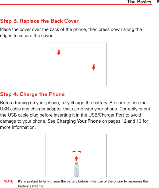 9The BasicsStep 3. Replace the Back CoverPlace the cover over the back of the phone, then press down along the edges to secure the cover.Step 4. Charge the PhoneBefore turning on your phone, fully charge the battery. Be sure to use the USB cable and charger adapter that came with your phone. Correctly orient the USB cable plug before inserting it in the USB/Charger Port to avoid damage to your phone. See Charging Your Phone on pages 12 and 13 for more information. NOTE  It’s important to fully charge the battery before initial use of the phone to maximize the battery&apos;s lifetime.