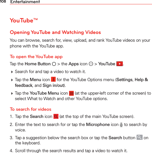 108 EntertainmentYouTube™Opening YouTube and Watching VideosYou can browse, search for, view, upload, and rank YouTube videos on your phone with the YouTube app.To open the YouTube appTap the Home Button  &gt; the Apps icon   &gt; YouTube  . Search for and tap a video to watch it. Tap the Menu icon   for the YouTube Options menu (Settings, Help &amp; feedback, and Sign in/out). Tap the YouTube Menu icon   (at the upper-left corner of the screen) to select What to Watch and other YouTube options.To search for videos 1. Tap the Search icon   (at the top of the main YouTube screen).2.  Enter the text to search for or tap the Microphone icon   to search by voice.3.  Tap a suggestion below the search box or tap the Search button   on the keyboard.4.  Scroll through the search results and tap a video to watch it.