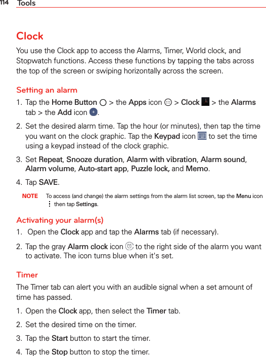114 ToolsClockYou use the Clock app to access the Alarms, Timer, World clock, and Stopwatch functions. Access these functions by tapping the tabs across the top of the screen or swiping horizontally across the screen.Setting an alarm1. Tap the Home Button  &gt; the Apps icon   &gt; Clock   &gt; the Alarms tab &gt; the Add icon  .2.  Set the desired alarm time. Tap the hour (or minutes), then tap the time you want on the clock graphic. Tap the Keypad icon   to set the time using a keypad instead of the clock graphic.3. Set Repeat, Snooze duration, Alarm with vibration, Alarm sound, Alarm volume, Auto-start app, Puzzle lock, and Memo.4. Tap SAVE. NOTE  To access (and change) the alarm settings from the alarm list screen, tap the Menu icon  then tap Settings.Activating your alarm(s)1.   Open the Clock app and tap the Alarms tab (if necessary).2.  Tap the gray Alarm clock icon   to the right side of the alarm you want to activate. The icon turns blue when it&apos;s set. TimerThe Timer tab can alert you with an audible signal when a set amount of time has passed.1. Open the Clock app, then select the Timer tab.2.  Set the desired time on the timer.3. Tap the Start button to start the timer.4. Tap the Stop button to stop the timer.