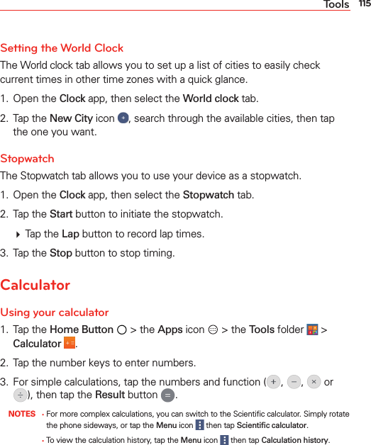 115ToolsSetting the World ClockThe World clock tab allows you to set up a list of cities to easily check current times in other time zones with a quick glance.1. Open the Clock app, then select the World clock tab.2. Tap the New City icon , search through the available cities, then tap the one you want.StopwatchThe Stopwatch tab allows you to use your device as a stopwatch.1. Open the Clock app, then select the Stopwatch tab.2. Tap the Start button to initiate the stopwatch.  Tap the Lap button to record lap times.3. Tap the Stop button to stop timing.CalculatorUsing your calculator1. Tap the Home Button  &gt; the Apps icon   &gt; the Tools folder   &gt; Calculator  .2.  Tap the number keys to enter numbers.3.  For simple calculations, tap the numbers and function ( ,  ,   or ), then tap the Result button  . NOTES ţ  For more complex calculations, you can switch to the Scientiﬁc calculator. Simply rotate the phone sideways, or tap the Menu icon   then tap Scientiﬁc calculator.  ţ  To view the calculation history, tap the Menu icon   then tap Calculation history.