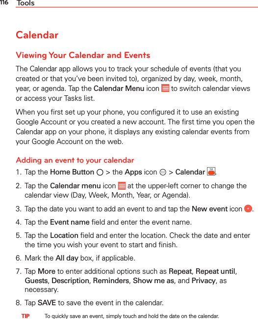 116 ToolsCalendarViewing Your Calendar and EventsThe Calendar app allows you to track your schedule of events (that you created or that you’ve been invited to), organized by day, week, month, year, or agenda. Tap the Calendar Menu icon   to switch calendar views or access your Tasks list.When you ﬁrst set up your phone, you conﬁgured it to use an existing Google Account or you created a new account. The ﬁrst time you open the Calendar app on your phone, it displays any existing calendar events from your Google Account on the web.Adding an event to your calendar1. Tap the Home Button  &gt; the Apps icon  &gt; Calendar  .2. Tap the Calendar menu icon   at the upper-left corner to change the calendar view (Day, Week, Month, Year, or Agenda).3.  Tap the date you want to add an event to and tap the New event icon  .4. Tap the Event name ﬁeld and enter the event name.5. Tap the Location ﬁeld and enter the location. Check the date and enter the time you wish your event to start and ﬁnish.6. Mark the All day box, if applicable.7. Tap More to enter additional options such as Repeat, Repeat until, Guests, Description, Reminders, Show me as, and Privacy, as necessary.8. Tap SAVE to save the event in the calendar. TIP    To quickly save an event, simply touch and hold the date on the calendar.