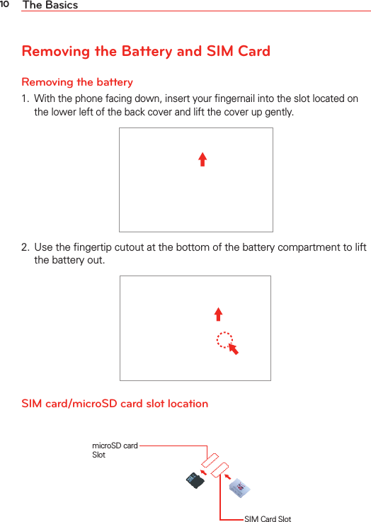 10 The BasicsRemoving the Battery and SIM CardRemoving the battery1.  With the phone facing down, insert your ﬁngernail into the slot located on the lower left of the back cover and lift the cover up gently.2.  Use the ﬁngertip cutout at the bottom of the battery compartment to lift the battery out.SIM card/microSD card slot locationSIM Card SlotmicroSD card Slot