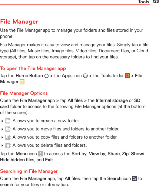 123ToolsFile ManagerUse the File Manager app to manage your folders and ﬁles stored in your phone.File Manager makes it easy to view and manage your ﬁles. Simply tap a ﬁle type (All ﬁles, Music ﬁles, Image ﬁles, Video ﬁles, Document ﬁles, or Cloud storage), then tap on the necessary folders to ﬁnd your ﬁles.To open the File Manager appTap the Home Button  &gt; the Apps icon   &gt; the Tools folder  &gt; File Manager .File Manager OptionsOpen the File Manager app &gt; tap All ﬁles &gt; the Internal storage or SD card folder to access to the following File Manager options (at the bottom of the screen): : Allows you to create a new folder. : Allows you to move ﬁles and folders to another folder. : Allows you to copy ﬁles and folders to another folder. : Allows you to delete ﬁles and folders.Tap the Menu icon   to access the Sort by, View by, Share, Zip, Show/Hide hidden ﬁles, and Exit.Searching in File ManagerOpen the File Manager app, tap All ﬁles, then tap the Search icon   to search for your ﬁles or information.