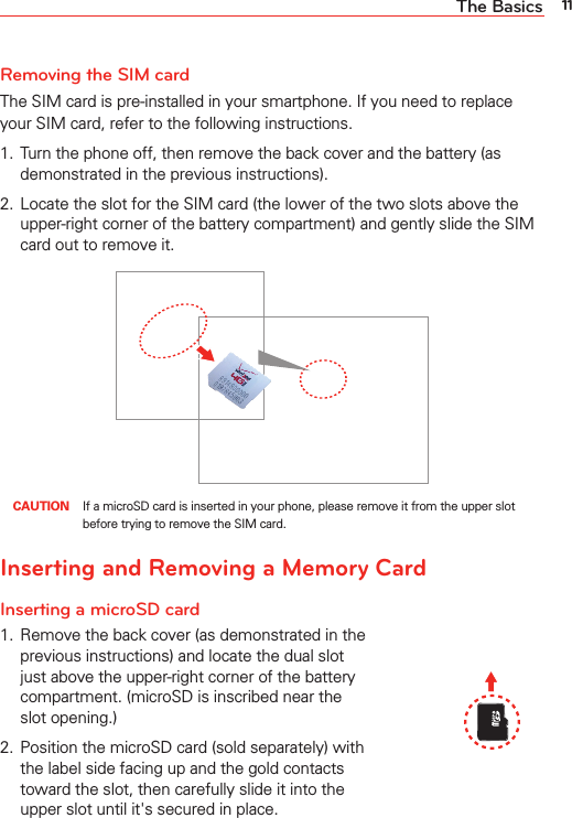 11The BasicsRemoving the SIM cardThe SIM card is pre-installed in your smartphone. If you need to replace your SIM card, refer to the following instructions.1.  Turn the phone off, then remove the back cover and the battery (as demonstrated in the previous instructions).2.  Locate the slot for the SIM card (the lower of the two slots above the upper-right corner of the battery compartment) and gently slide the SIM card out to remove it. CAUTION  If a microSD card is inserted in your phone, please remove it from the upper slot before trying to remove the SIM card.Inserting and Removing a Memory CardInserting a microSD card1.  Remove the back cover (as demonstrated in the previous instructions) and locate the dual slot just above the upper-right corner of the battery compartment. (microSD is inscribed near the slot opening.)2.  Position the microSD card (sold separately) with the label side facing up and the gold contacts toward the slot, then carefully slide it into the upper slot until it&apos;s secured in place.