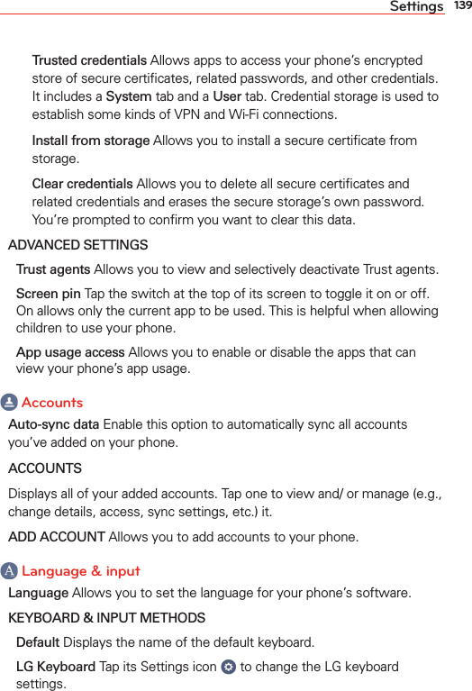 139Settings  Trusted credentials Allows apps to access your phone’s encrypted store of secure certiﬁcates, related passwords, and other credentials. It includes a System tab and a User tab. Credential storage is used to establish some kinds of VPN and Wi-Fi connections.  Install from storage Allows you to install a secure certiﬁcate from storage.  Clear credentials Allows you to delete all secure certiﬁcates and related credentials and erases the secure storage’s own password. You’re prompted to conﬁrm you want to clear this data.ADVANCED SETTINGS Trust agents Allows you to view and selectively deactivate Trust agents. Screen pin Tap the switch at the top of its screen to toggle it on or off. On allows only the current app to be used. This is helpful when allowing children to use your phone. App usage access Allows you to enable or disable the apps that can view your phone’s app usage. AccountsAuto-sync data Enable this option to automatically sync all accounts you’ve added on your phone.ACCOUNTSDisplays all of your added accounts. Tap one to view and/ or manage (e.g., change details, access, sync settings, etc.) it.ADD ACCOUNT Allows you to add accounts to your phone. Language &amp; inputLanguage Allows you to set the language for your phone’s software.KEYBOARD &amp; INPUT METHODS Default Displays the name of the default keyboard. LG Keyboard Tap its Settings icon   to change the LG keyboard settings.