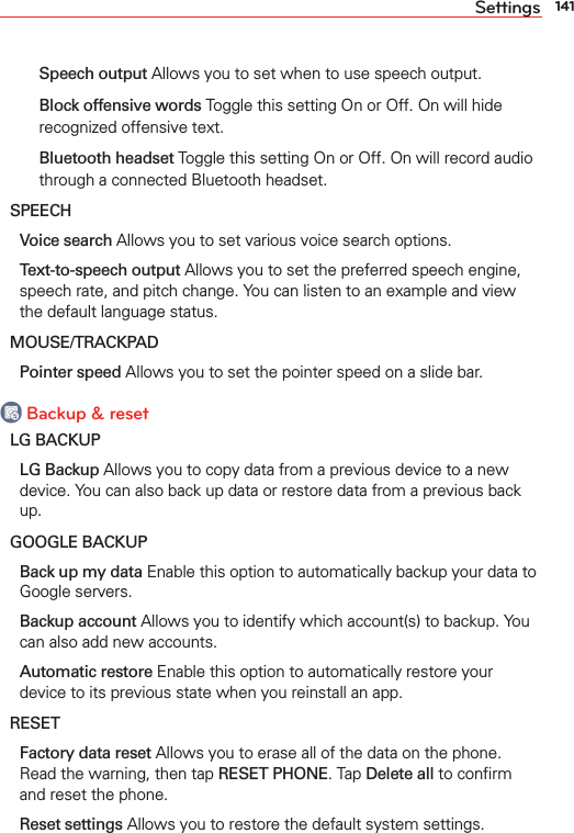 141Settings  Speech output Allows you to set when to use speech output.  Block offensive words Toggle this setting On or Off. On will hide recognized offensive text.  Bluetooth headset Toggle this setting On or Off. On will record audio through a connected Bluetooth headset.SPEECH Voice search Allows you to set various voice search options. Text-to-speech output Allows you to set the preferred speech engine, speech rate, and pitch change. You can listen to an example and view the default language status.MOUSE/TRACKPAD Pointer speed Allows you to set the pointer speed on a slide bar. Backup &amp; resetLG BACKUP LG Backup Allows you to copy data from a previous device to a new device. You can also back up data or restore data from a previous back up.GOOGLE BACKUP Back up my data Enable this option to automatically backup your data to Google servers. Backup account Allows you to identify which account(s) to backup. You can also add new accounts. Automatic restore Enable this option to automatically restore your device to its previous state when you reinstall an app.RESET Factory data reset Allows you to erase all of the data on the phone. Read the warning, then tap RESET PHONE. Tap Delete all to conﬁrm and reset the phone. Reset settings Allows you to restore the default system settings.
