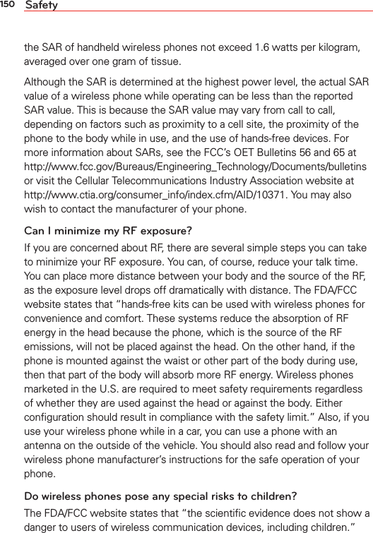 150 Safetythe SAR of handheld wireless phones not exceed 1.6 watts per kilogram, averaged over one gram of tissue. Although the SAR is determined at the highest power level, the actual SAR value of a wireless phone while operating can be less than the reported SAR value. This is because the SAR value may vary from call to call, depending on factors such as proximity to a cell site, the proximity of the phone to the body while in use, and the use of hands-free devices. For more information about SARs, see the FCC’s OET Bulletins 56 and 65 at http://www.fcc.gov/Bureaus/Engineering_Technology/Documents/bulletins or visit the Cellular Telecommunications Industry Association website at http://www.ctia.org/consumer_info/index.cfm/AID/10371. You may also wish to contact the manufacturer of your phone.Can I minimize my RF exposure? If you are concerned about RF, there are several simple steps you can take to minimize your RF exposure. You can, of course, reduce your talk time. You can place more distance between your body and the source of the RF, as the exposure level drops off dramatically with distance. The FDA/FCC website states that “hands-free kits can be used with wireless phones for convenience and comfort. These systems reduce the absorption of RF energy in the head because the phone, which is the source of the RF emissions, will not be placed against the head. On the other hand, if the phone is mounted against the waist or other part of the body during use, then that part of the body will absorb more RF energy. Wireless phones marketed in the U.S. are required to meet safety requirements regardless of whether they are used against the head or against the body. Either conﬁguration should result in compliance with the safety limit.” Also, if you use your wireless phone while in a car, you can use a phone with an antenna on the outside of the vehicle. You should also read and follow your wireless phone manufacturer’s instructions for the safe operation of your phone. Do wireless phones pose any special risks to children?The FDA/FCC website states that “the scientiﬁc evidence does not show a danger to users of wireless communication devices, including children.” 