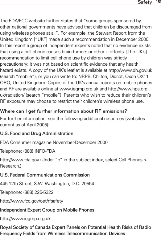151SafetyThe FDA/FCC website further states that “some groups sponsored by other national governments have advised that children be discouraged from using wireless phones at all”. For example, the Stewart Report from the United Kingdom [“UK”] made such a recommendation in December 2000. In this report a group of independent experts noted that no evidence exists that using a cell phone causes brain tumors or other ill effects. [The UK’s] recommendation to limit cell phone use by children was strictly precautionary; it was not based on scientiﬁc evidence that any health hazard exists. A copy of the UK’s leaﬂet is available at http://www.dh.gov.uk (search “mobile”), or you can write to: NRPB, Chilton, Didcot, Oxon OX11 ORQ, United Kingdom. Copies of the UK’s annual reports on mobile phones and RF are available online at www.iegmp.org.uk and http://www.hpa.org.uk/radiation/ (search “mobile”). Parents who wish to reduce their children’s RF exposure may choose to restrict their children’s wireless phone use. Where can I get further information about RF emissions?For further information, see the following additional resources (websites current as of April 2005): U.S. Food and Drug Administration FDA Consumer magazine November-December 2000Telephone: (888) INFO-FDAhttp://www.fda.gov (Under “c” in the subject index, select Cell Phones &gt; Research.)U.S. Federal Communications Commission445 12th Street, S.W. Washington, D.C. 20554Telephone: (888) 225-5322http://www.fcc.gov/oet/rfsafetyIndependent Expert Group on Mobile Phoneshttp://www.iegmp.org.uk Royal Society of Canada Expert Panels on Potential Health Risks of Radio Frequency Fields from Wireless Telecommunication Devices