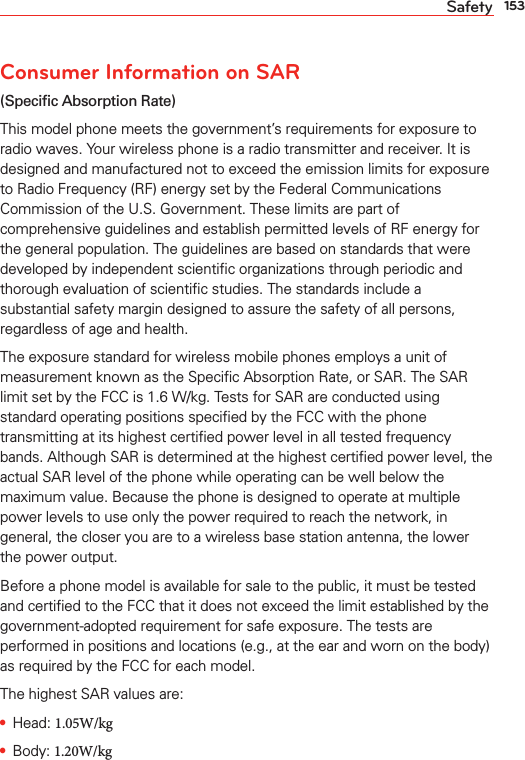 153SafetyConsumer Information on SAR (Speciﬁc Absorption Rate)This model phone meets the government’s requirements for exposure to radio waves. Your wireless phone is a radio transmitter and receiver. It is designed and manufactured not to exceed the emission limits for exposure to Radio Frequency (RF) energy set by the Federal Communications Commission of the U.S. Government. These limits are part of comprehensive guidelines and establish permitted levels of RF energy for the general population. The guidelines are based on standards that were developed by independent scientiﬁc organizations through periodic and thorough evaluation of scientiﬁc studies. The standards include a substantial safety margin designed to assure the safety of all persons, regardless of age and health.The exposure standard for wireless mobile phones employs a unit of measurement known as the Speciﬁc Absorption Rate, or SAR. The SAR limit set by the FCC is 1.6 W/kg. Tests for SAR are conducted using standard operating positions speciﬁed by the FCC with the phone transmitting at its highest certiﬁed power level in all tested frequency bands. Although SAR is determined at the highest certiﬁed power level, the actual SAR level of the phone while operating can be well below the maximum value. Because the phone is designed to operate at multiple power levels to use only the power required to reach the network, in general, the closer you are to a wireless base station antenna, the lower the power output.Before a phone model is available for sale to the public, it must be tested and certiﬁed to the FCC that it does not exceed the limit established by the government-adopted requirement for safe exposure. The tests are performed in positions and locations (e.g., at the ear and worn on the body) as required by the FCC for each model. The highest SAR values are:s Head: 1.05W/kg s Body: 1.20W/kg 