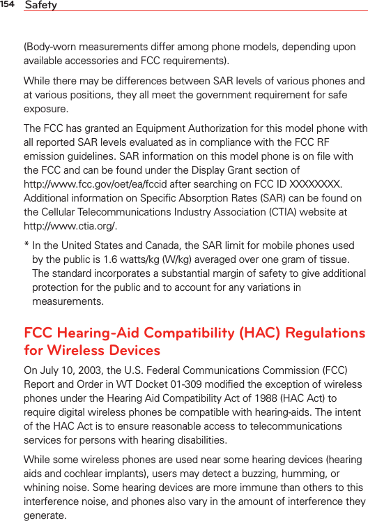 154 Safety(Body-worn measurements differ among phone models, depending upon available accessories and FCC requirements).While there may be differences between SAR levels of various phones and at various positions, they all meet the government requirement for safe exposure.The FCC has granted an Equipment Authorization for this model phone with all reported SAR levels evaluated as in compliance with the FCC RF emission guidelines. SAR information on this model phone is on ﬁle with the FCC and can be found under the Display Grant section of  http://www.fcc.gov/oet/ea/fccid after searching on FCC ID XXXXXXXX. Additional information on Speciﬁc Absorption Rates (SAR) can be found on the Cellular Telecommunications Industry Association (CTIA) website at  http://www.ctia.org/.*  In the United States and Canada, the SAR limit for mobile phones used by the public is 1.6 watts/kg (W/kg) averaged over one gram of tissue. The standard incorporates a substantial margin of safety to give additional protection for the public and to account for any variations in measurements.FCC Hearing-Aid Compatibility (HAC) Regulations for Wireless DevicesOn July 10, 2003, the U.S. Federal Communications Commission (FCC) Report and Order in WT Docket 01-309 modiﬁed the exception of wireless phones under the Hearing Aid Compatibility Act of 1988 (HAC Act) to require digital wireless phones be compatible with hearing-aids. The intent of the HAC Act is to ensure reasonable access to telecommunications services for persons with hearing disabilities.While some wireless phones are used near some hearing devices (hearing aids and cochlear implants), users may detect a buzzing, humming, or whining noise. Some hearing devices are more immune than others to this interference noise, and phones also vary in the amount of interference they generate.