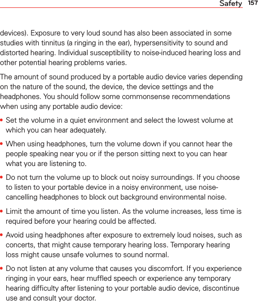 157Safetydevices). Exposure to very loud sound has also been associated in some studies with tinnitus (a ringing in the ear), hypersensitivity to sound and distorted hearing. Individual susceptibility to noise-induced hearing loss and other potential hearing problems varies.The amount of sound produced by a portable audio device varies depending on the nature of the sound, the device, the device settings and the headphones. You should follow some commonsense recommendations when using any portable audio device:s Set the volume in a quiet environment and select the lowest volume at which you can hear adequately.s When using headphones, turn the volume down if you cannot hear the people speaking near you or if the person sitting next to you can hear what you are listening to. s Do not turn the volume up to block out noisy surroundings. If you choose to listen to your portable device in a noisy environment, use noise-cancelling headphones to block out background environmental noise.s Limit the amount of time you listen. As the volume increases, less time is required before your hearing could be affected. s Avoid using headphones after exposure to extremely loud noises, such as concerts, that might cause temporary hearing loss. Temporary hearing loss might cause unsafe volumes to sound normal. s Do not listen at any volume that causes you discomfort. If you experience ringing in your ears, hear mufﬂed speech or experience any temporary hearing difﬁculty after listening to your portable audio device, discontinue use and consult your doctor.