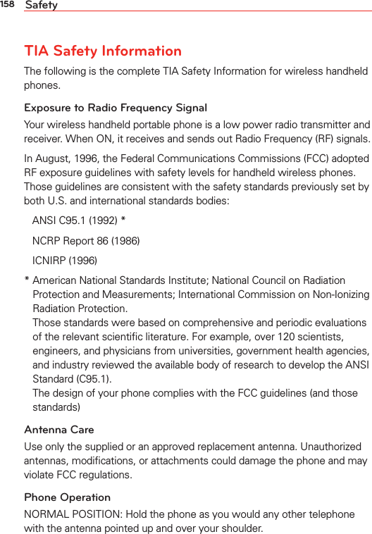 158 SafetyTIA Safety InformationThe following is the complete TIA Safety Information for wireless handheld phones. Exposure to Radio Frequency SignalYour wireless handheld portable phone is a low power radio transmitter and receiver. When ON, it receives and sends out Radio Frequency (RF) signals.In August, 1996, the Federal Communications Commissions (FCC) adopted RF exposure guidelines with safety levels for handheld wireless phones. Those guidelines are consistent with the safety standards previously set by both U.S. and international standards bodies:ANSI C95.1 (1992) *NCRP Report 86 (1986)ICNIRP (1996)*  American National Standards Institute; National Council on Radiation Protection and Measurements; International Commission on Non-Ionizing Radiation Protection. Those standards were based on comprehensive and periodic evaluations of the relevant scientiﬁc literature. For example, over 120 scientists, engineers, and physicians from universities, government health agencies, and industry reviewed the available body of research to develop the ANSI Standard (C95.1). The design of your phone complies with the FCC guidelines (and those standards)Antenna CareUse only the supplied or an approved replacement antenna. Unauthorized antennas, modiﬁcations, or attachments could damage the phone and may violate FCC regulations.Phone OperationNORMAL POSITION: Hold the phone as you would any other telephone with the antenna pointed up and over your shoulder.