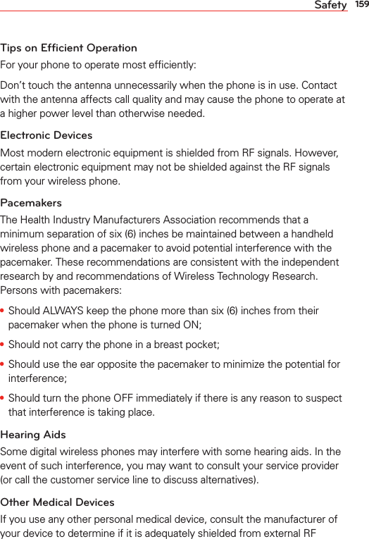 159SafetyTips on Efficient OperationFor your phone to operate most efﬁciently:Don’t touch the antenna unnecessarily when the phone is in use. Contact with the antenna affects call quality and may cause the phone to operate at a higher power level than otherwise needed.Electronic DevicesMost modern electronic equipment is shielded from RF signals. However, certain electronic equipment may not be shielded against the RF signals from your wireless phone.PacemakersThe Health Industry Manufacturers Association recommends that a minimum separation of six (6) inches be maintained between a handheld wireless phone and a pacemaker to avoid potential interference with the pacemaker. These recommendations are consistent with the independent research by and recommendations of Wireless Technology Research. Persons with pacemakers:s Should ALWAYS keep the phone more than six (6) inches from their pacemaker when the phone is turned ON;s Should not carry the phone in a breast pocket;s Should use the ear opposite the pacemaker to minimize the potential for interference;s Should turn the phone OFF immediately if there is any reason to suspect that interference is taking place.Hearing AidsSome digital wireless phones may interfere with some hearing aids. In the event of such interference, you may want to consult your service provider (or call the customer service line to discuss alternatives). Other Medical DevicesIf you use any other personal medical device, consult the manufacturer of your device to determine if it is adequately shielded from external RF 