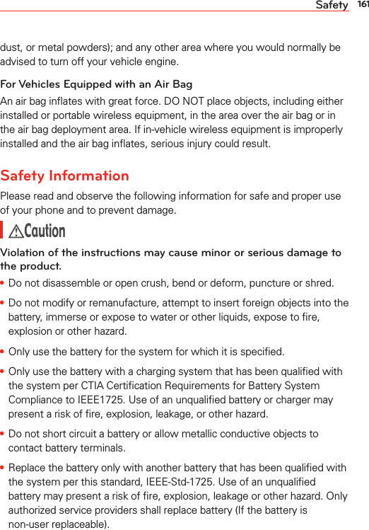 161Safetydust, or metal powders); and any other area where you would normally be advised to turn off your vehicle engine.For Vehicles Equipped with an Air BagAn air bag inﬂates with great force. DO NOT place objects, including either installed or portable wireless equipment, in the area over the air bag or in the air bag deployment area. If in-vehicle wireless equipment is improperly installed and the air bag inﬂates, serious injury could result.Safety InformationPlease read and observe the following information for safe and proper use of your phone and to prevent damage. CautionViolation of the instructions may cause minor or serious damage to the product.s Do not disassemble or open crush, bend or deform, puncture or shred.s Do not modify or remanufacture, attempt to insert foreign objects into the battery, immerse or expose to water or other liquids, expose to ﬁre, explosion or other hazard.s Only use the battery for the system for which it is speciﬁed.s Only use the battery with a charging system that has been qualiﬁed with the system per CTIA Certiﬁcation Requirements for Battery System Compliance to IEEE1725. Use of an unqualiﬁed battery or charger may present a risk of ﬁre, explosion, leakage, or other hazard.s Do not short circuit a battery or allow metallic conductive objects to contact battery terminals.s Replace the battery only with another battery that has been qualiﬁed with the system per this standard, IEEE-Std-1725. Use of an unqualiﬁed battery may present a risk of ﬁre, explosion, leakage or other hazard. Only authorized service providers shall replace battery (If the battery is non-user replaceable).