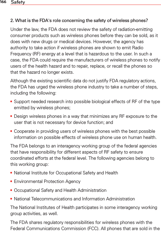 166 Safety2. What is the FDA&apos;s role concerning the safety of wireless phones?Under the law, the FDA does not review the safety of radiation-emitting consumer products such as wireless phones before they can be sold, as it does with new drugs or medical devices. However, the agency has authority to take action if wireless phones are shown to emit Radio Frequency (RF) energy at a level that is hazardous to the user. In such a case, the FDA could require the manufacturers of wireless phones to notify users of the health hazard and to repair, replace, or recall the phones so that the hazard no longer exists.Although the existing scientiﬁc data do not justify FDA regulatory actions, the FDA has urged the wireless phone industry to take a number of steps, including the following:s Support needed research into possible biological effects of RF of the type emitted by wireless phones;s Design wireless phones in a way that minimizes any RF exposure to the user that is not necessary for device function; ands Cooperate in providing users of wireless phones with the best possible information on possible effects of wireless phone use on human health.The FDA belongs to an interagency working group of the federal agencies that have responsibility for different aspects of RF safety to ensure coordinated efforts at the federal level. The following agencies belong to this working group:s National Institute for Occupational Safety and Healths Environmental Protection Agencys Occupational Safety and Health Administrations National Telecommunications and Information AdministrationThe National Institutes of Health participates in some interagency working group activities, as well.The FDA shares regulatory responsibilities for wireless phones with the Federal Communications Commission (FCC). All phones that are sold in the 