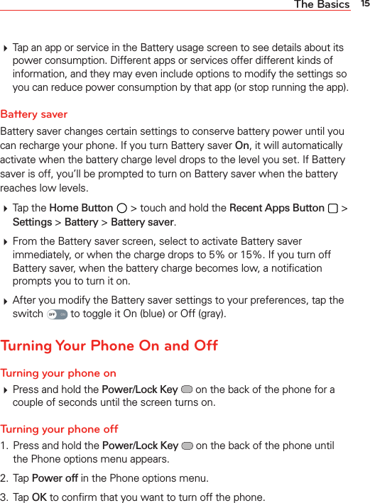 15The Basics Tap an app or service in the Battery usage screen to see details about its power consumption. Different apps or services offer different kinds of information, and they may even include options to modify the settings so you can reduce power consumption by that app (or stop running the app).Battery saverBattery saver changes certain settings to conserve battery power until you can recharge your phone. If you turn Battery saver On, it will automatically activate when the battery charge level drops to the level you set. If Battery saver is off, you’ll be prompted to turn on Battery saver when the battery reaches low levels. Tap the Home Button  &gt; touch and hold the Recent Apps Button  &gt; Settings &gt; Battery &gt; Battery saver. From the Battery saver screen, select to activate Battery saver immediately, or when the charge drops to 5% or 15%. If you turn off Battery saver, when the battery charge becomes low, a notiﬁcation prompts you to turn it on. After you modify the Battery saver settings to your preferences, tap the switch   to toggle it On (blue) or Off (gray).Turning Your Phone On and OffTurning your phone on Press and hold the Power/Lock Key  on the back of the phone for a couple of seconds until the screen turns on.Turning your phone off1.  Press and hold the Power/Lock Key  on the back of the phone until the Phone options menu appears.2. Tap Power off in the Phone options menu.3. Tap OK to conﬁrm that you want to turn off the phone.