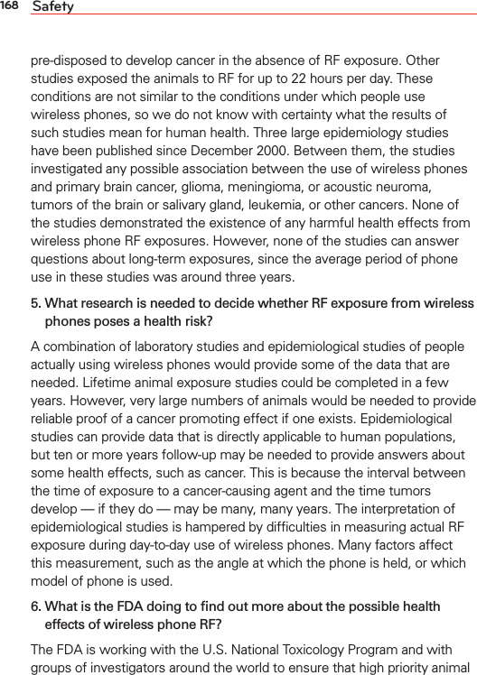 168 Safetypre-disposed to develop cancer in the absence of RF exposure. Other studies exposed the animals to RF for up to 22 hours per day. These conditions are not similar to the conditions under which people use wireless phones, so we do not know with certainty what the results of such studies mean for human health. Three large epidemiology studies have been published since December 2000. Between them, the studies investigated any possible association between the use of wireless phones and primary brain cancer, glioma, meningioma, or acoustic neuroma, tumors of the brain or salivary gland, leukemia, or other cancers. None of the studies demonstrated the existence of any harmful health effects from wireless phone RF exposures. However, none of the studies can answer questions about long-term exposures, since the average period of phone use in these studies was around three years.5.  What research is needed to decide whether RF exposure from wireless phones poses a health risk?A combination of laboratory studies and epidemiological studies of people actually using wireless phones would provide some of the data that are needed. Lifetime animal exposure studies could be completed in a few years. However, very large numbers of animals would be needed to provide reliable proof of a cancer promoting effect if one exists. Epidemiological studies can provide data that is directly applicable to human populations, but ten or more years follow-up may be needed to provide answers about some health effects, such as cancer. This is because the interval between the time of exposure to a cancer-causing agent and the time tumors develop — if they do — may be many, many years. The interpretation of epidemiological studies is hampered by difﬁculties in measuring actual RF exposure during day-to-day use of wireless phones. Many factors affect this measurement, such as the angle at which the phone is held, or which model of phone is used.6.  What is the FDA doing to ﬁnd out more about the possible health effects of wireless phone RF?The FDA is working with the U.S. National Toxicology Program and with groups of investigators around the world to ensure that high priority animal 