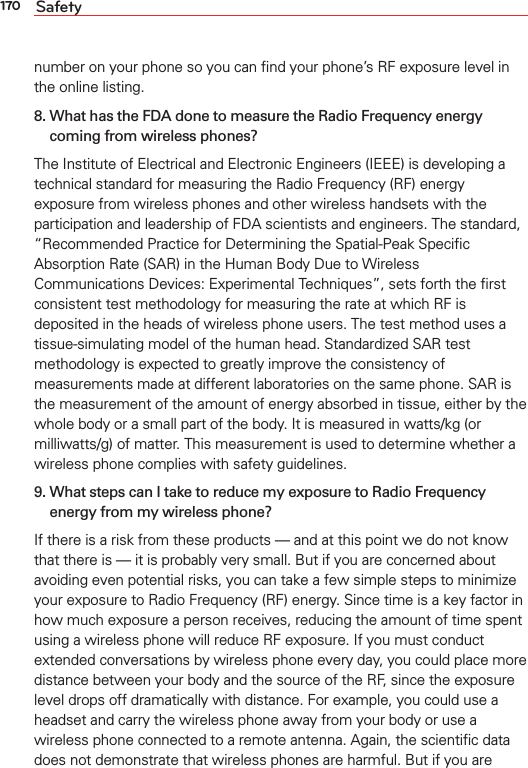 170 Safetynumber on your phone so you can ﬁnd your phone’s RF exposure level in the online listing.8.  What has the FDA done to measure the Radio Frequency energy coming from wireless phones?The Institute of Electrical and Electronic Engineers (IEEE) is developing a technical standard for measuring the Radio Frequency (RF) energy exposure from wireless phones and other wireless handsets with the participation and leadership of FDA scientists and engineers. The standard, “Recommended Practice for Determining the Spatial-Peak Speciﬁc Absorption Rate (SAR) in the Human Body Due to Wireless Communications Devices: Experimental Techniques”, sets forth the ﬁrst consistent test methodology for measuring the rate at which RF is deposited in the heads of wireless phone users. The test method uses a tissue-simulating model of the human head. Standardized SAR test methodology is expected to greatly improve the consistency of measurements made at different laboratories on the same phone. SAR is the measurement of the amount of energy absorbed in tissue, either by the whole body or a small part of the body. It is measured in watts/kg (or milliwatts/g) of matter. This measurement is used to determine whether a wireless phone complies with safety guidelines. 9.  What steps can I take to reduce my exposure to Radio Frequency energy from my wireless phone?If there is a risk from these products — and at this point we do not know that there is — it is probably very small. But if you are concerned about avoiding even potential risks, you can take a few simple steps to minimize your exposure to Radio Frequency (RF) energy. Since time is a key factor in how much exposure a person receives, reducing the amount of time spent using a wireless phone will reduce RF exposure. If you must conduct extended conversations by wireless phone every day, you could place more distance between your body and the source of the RF, since the exposure level drops off dramatically with distance. For example, you could use a headset and carry the wireless phone away from your body or use a wireless phone connected to a remote antenna. Again, the scientiﬁc data does not demonstrate that wireless phones are harmful. But if you are 