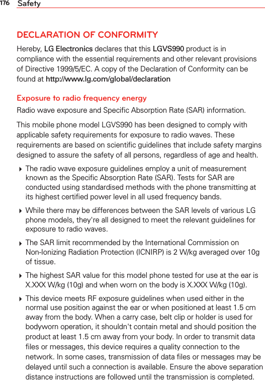 176 SafetyDECLARATION OF CONFORMITYHereby, LG Electronics declares that this LGVS990 product is in compliance with the essential requirements and other relevant provisions of Directive 1999/5/EC. A copy of the Declaration of Conformity can be found at http://www.lg.com/global/declaration Exposure to radio frequency energyRadio wave exposure and Speciﬁc Absorption Rate (SAR) information.This mobile phone model LGVS990 has been designed to comply with applicable safety requirements for exposure to radio waves. These requirements are based on scientiﬁc guidelines that include safety margins designed to assure the safety of all persons, regardless of age and health. The radio wave exposure guidelines employ a unit of measurement known as the Speciﬁc Absorption Rate (SAR). Tests for SAR are conducted using standardised methods with the phone transmitting at its highest certiﬁed power level in all used frequency bands. While there may be differences between the SAR levels of various LG phone models, they&apos;re all designed to meet the relevant guidelines for exposure to radio waves. The SAR limit recommended by the International Commission on Non-Ionizing Radiation Protection (ICNIRP) is 2 W/kg averaged over 10g of tissue. The highest SAR value for this model phone tested for use at the ear is X.XXX W/kg (10g) and when worn on the body is X.XXX W/kg (10g). This device meets RF exposure guidelines when used either in the normal use position against the ear or when positioned at least 1.5 cm away from the body. When a carry case, belt clip or holder is used for bodyworn operation, it shouldn&apos;t contain metal and should position the product at least 1.5 cm away from your body. In order to transmit data ﬁles or messages, this device requires a quality connection to the network. In some cases, transmission of data ﬁles or messages may be delayed until such a connection is available. Ensure the above separation distance instructions are followed until the transmission is completed.